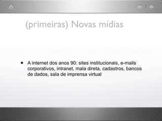 (primeiras) Novas mídias


•   A internet dos anos 90: sites institucionais, e-mails
    corporativos, intranet, mala direta, cadastros, bancos
    de dados, sala de imprensa virtual
 