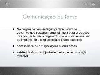 Comunicação da fonte

•   Na origem da comunicação pública, foram os
    governos que buscaram alguma mídia para circulação
    da informação: eis a origem do conceito de assessoria
    de imprensa que está associado a dois aspectos:

•   necessidade de divulgar ações e realizações;

•   existência de um conjunto de meios de comunicação
    massiva
 