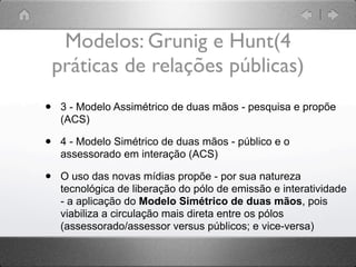 Modelos: Grunig e Hunt(4
    práticas de relações públicas)
•    3 - Modelo Assimétrico de duas mãos - pesquisa e propõe
     (ACS)

•    4 - Modelo Simétrico de duas mãos - público e o
     assessorado em interação (ACS)

•    O uso das novas mídias propõe - por sua natureza
     tecnológica de liberação do pólo de emissão e interatividade
     - a aplicação do Modelo Simétrico de duas mãos, pois
     viabiliza a circulação mais direta entre os pólos
     (assessorado/assessor versus públicos; e vice-versa)
 