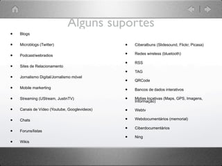 Alguns suportes
•   Blogs


•   Microblogs (Twitter)                      •   Ciberalbuns (Slidesound, Flickr, Picasa)

•   Podcast/webradios                         •   Redes wireless (bluetooth)

                                              •   RSS
•   Sites de Relacionamento
                                              •   TAG
•   Jornalismo Digital/Jornalismo móvel
                                              •   QRCode

•   Mobile markerting
                                              •   Bancos de dados interativos

•   Streaming (UStream, JustinTV)             •   Midias locativas (Maps, GPS, Imagens,
                                                  Informação)

•   Canais de Vídeo (Youtube, Googlevideos)   •   Webtv

•   Chats                                     •   Webdocumentários (memorial)


•   Foruns/listas
                                              •   Ciberdocumentários

                                              •   Ning
•   Wikis
 