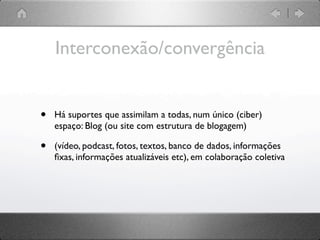 Interconexão/convergência


•   Há suportes que assimilam a todas, num único (ciber)
    espaço: Blog (ou site com estrutura de blogagem)

•   (vídeo, podcast, fotos, textos, banco de dados, informações
    ﬁxas, informações atualizáveis etc), em colaboração coletiva
 