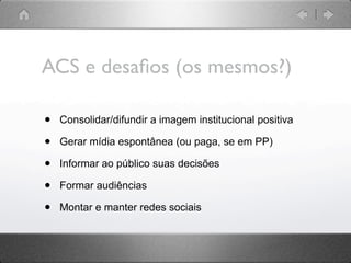 ACS e desaﬁos (os mesmos?)

•   Consolidar/difundir a imagem institucional positiva

•   Gerar mídia espontânea (ou paga, se em PP)

•   Informar ao público suas decisões

•   Formar audiências

•   Montar e manter redes sociais
 