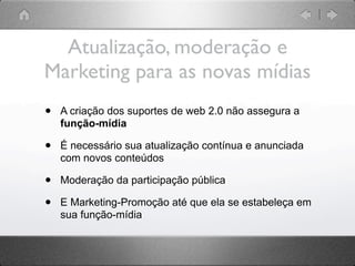 Atualização, moderação e
Marketing para as novas mídias
•   A criação dos suportes de web 2.0 não assegura a
    função-mídia

•   É necessário sua atualização contínua e anunciada
    com novos conteúdos

•   Moderação da participação pública

•   E Marketing-Promoção até que ela se estabeleça em
    sua função-mídia
 