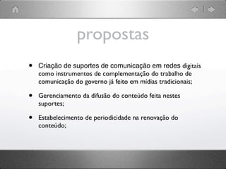 propostas
•   Criação de suportes de comunicação em redes digitais
    como instrumentos de complementação do trabalho de
    comunicação do governo já feito em mídias tradicionais;

•   Gerenciamento da difusão do conteúdo feita nestes
    suportes;

•   Estabelecimento de periodicidade na renovação do
    conteúdo;
 