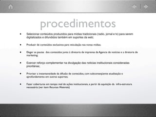 procedimentos
•   Selecionar conteúdos produzidos para mídias tradicionais (radio, jornal e tv) para serem
    digitalizados e difundidos também em suportes da web;

•   Produzir de conteúdos exclusivos para veiculação nas novas mídias;

•   Eleger as pautas dos conteúdos junto à diretoria de imprensa da Agencia de notícias e a diretoria de
    marketing;


•   Exercer reforço complementar na divulgação das noticias institucionais consideradas
    prioritárias;

•   Priorizar a instantaneidade da difusão de conteúdos, com subconseqüente atualização e
    aprofundamento em outros suportes;

•   Fazer coberturas em tempo real de ações institucionais, a partir da aquisição da infra-estrutura
    necessária (ver item Recursos Materiais)
 
