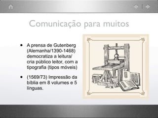 Comunicação para muitos

•   A prensa de Gutenberg
    (Alemanha/1390-1468)
    democratiza a leitura/
    cria público leitor, com a
    tipografia (tipos móveis)

•   (1569/73) Impressão da
    bíblia em 8 volumes e 5
    línguas.
 
