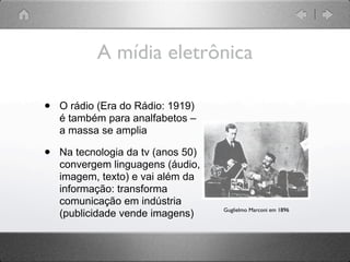 A mídia eletrônica

•   O rádio (Era do Rádio: 1919)
    é também para analfabetos –
    a massa se amplia

•   Na tecnologia da tv (anos 50)
    convergem linguagens (áudio,
    imagem, texto) e vai além da
    informação: transforma
    comunicação em indústria
                                    Guglielmo Marconi em 1896
    (publicidade vende imagens)
 