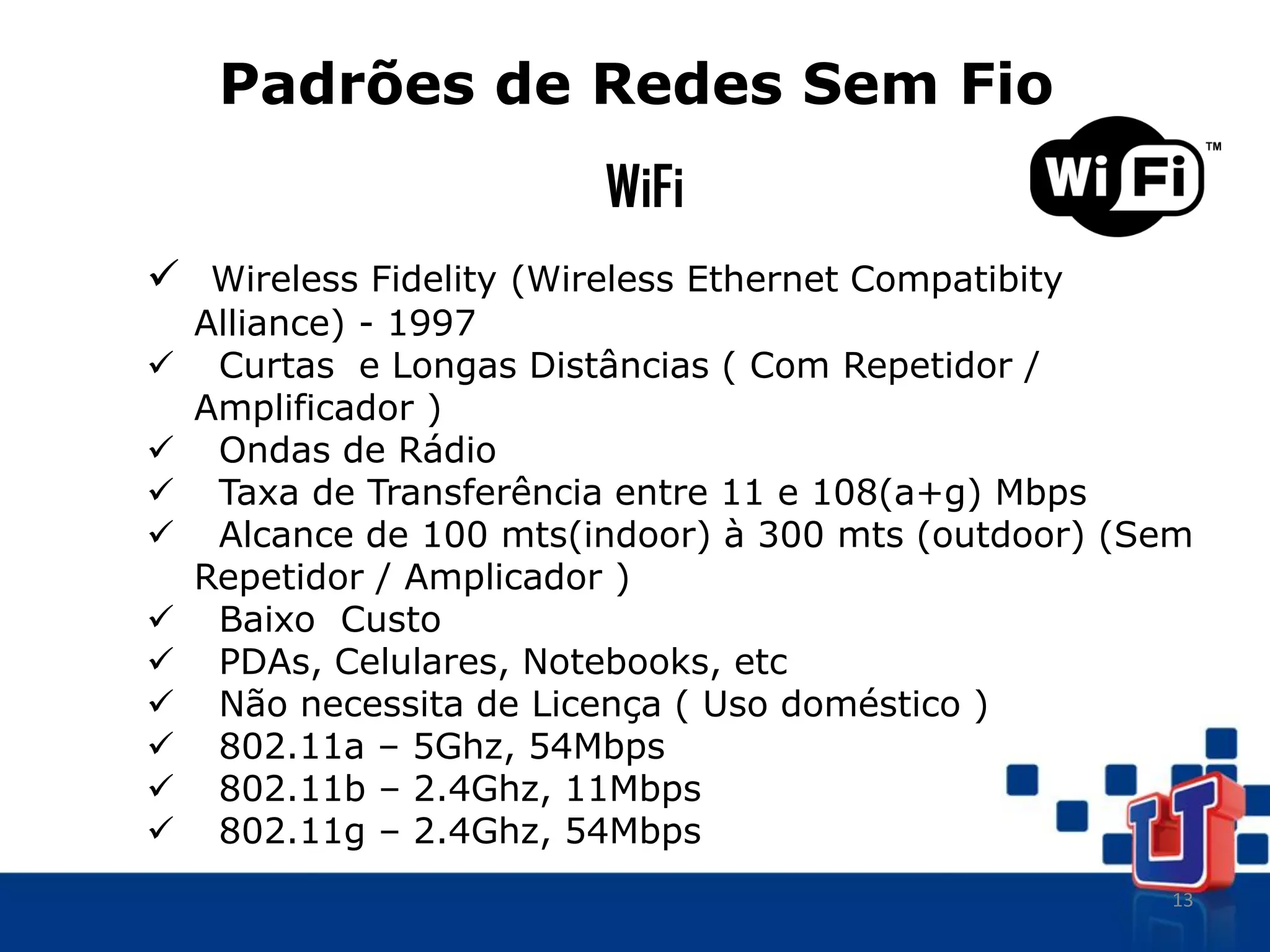 13
Padrões de Redes Sem Fio
WiFi
 Wireless Fidelity (Wireless Ethernet Compatibity
Alliance) - 1997
 Curtas e Longas Distâncias ( Com Repetidor /
Amplificador )
 Ondas de Rádio
 Taxa de Transferência entre 11 e 108(a+g) Mbps
 Alcance de 100 mts(indoor) à 300 mts (outdoor) (Sem
Repetidor / Amplicador )
 Baixo Custo
 PDAs, Celulares, Notebooks, etc
 Não necessita de Licença ( Uso doméstico )
 802.11a – 5Ghz, 54Mbps
 802.11b – 2.4Ghz, 11Mbps
 802.11g – 2.4Ghz, 54Mbps
 