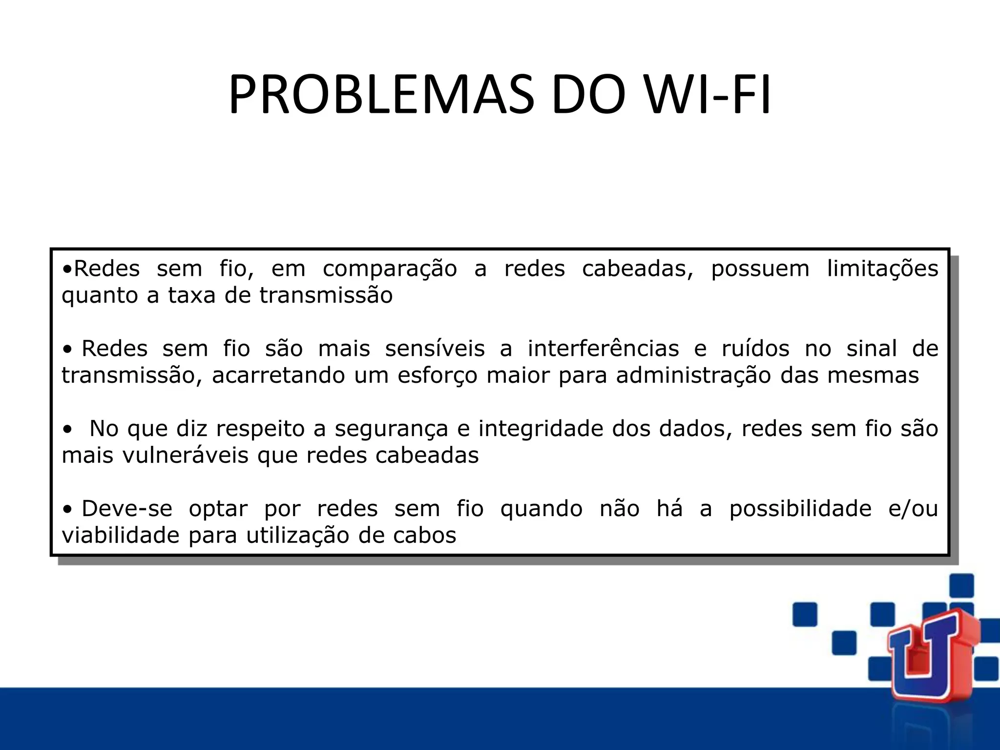 PROBLEMAS DO WI-FI
•Redes sem fio, em comparação a redes cabeadas, possuem limitações
quanto a taxa de transmissão
• Redes sem fio são mais sensíveis a interferências e ruídos no sinal de
transmissão, acarretando um esforço maior para administração das mesmas
• No que diz respeito a segurança e integridade dos dados, redes sem fio são
mais vulneráveis que redes cabeadas
• Deve-se optar por redes sem fio quando não há a possibilidade e/ou
viabilidade para utilização de cabos
 
