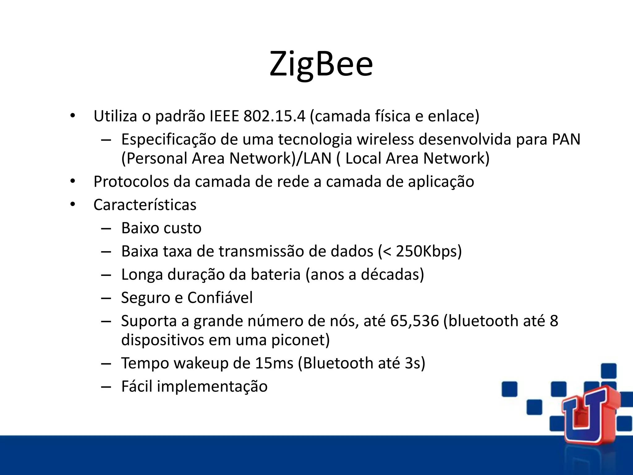 ZigBee
• Utiliza o padrão IEEE 802.15.4 (camada física e enlace)
– Especificação de uma tecnologia wireless desenvolvida para PAN
(Personal Area Network)/LAN ( Local Area Network)
• Protocolos da camada de rede a camada de aplicação
• Características
– Baixo custo
– Baixa taxa de transmissão de dados (< 250Kbps)
– Longa duração da bateria (anos a décadas)
– Seguro e Confiável
– Suporta a grande número de nós, até 65,536 (bluetooth até 8
dispositivos em uma piconet)
– Tempo wakeup de 15ms (Bluetooth até 3s)
– Fácil implementação
 