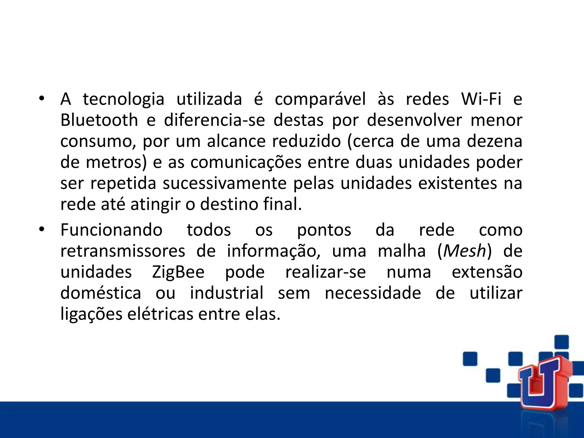 • A tecnologia utilizada é comparável às redes Wi-Fi e
Bluetooth e diferencia-se destas por desenvolver menor
consumo, por um alcance reduzido (cerca de uma dezena
de metros) e as comunicações entre duas unidades poder
ser repetida sucessivamente pelas unidades existentes na
rede até atingir o destino final.
• Funcionando todos os pontos da rede como
retransmissores de informação, uma malha (Mesh) de
unidades ZigBee pode realizar-se numa extensão
doméstica ou industrial sem necessidade de utilizar
ligações elétricas entre elas.
 