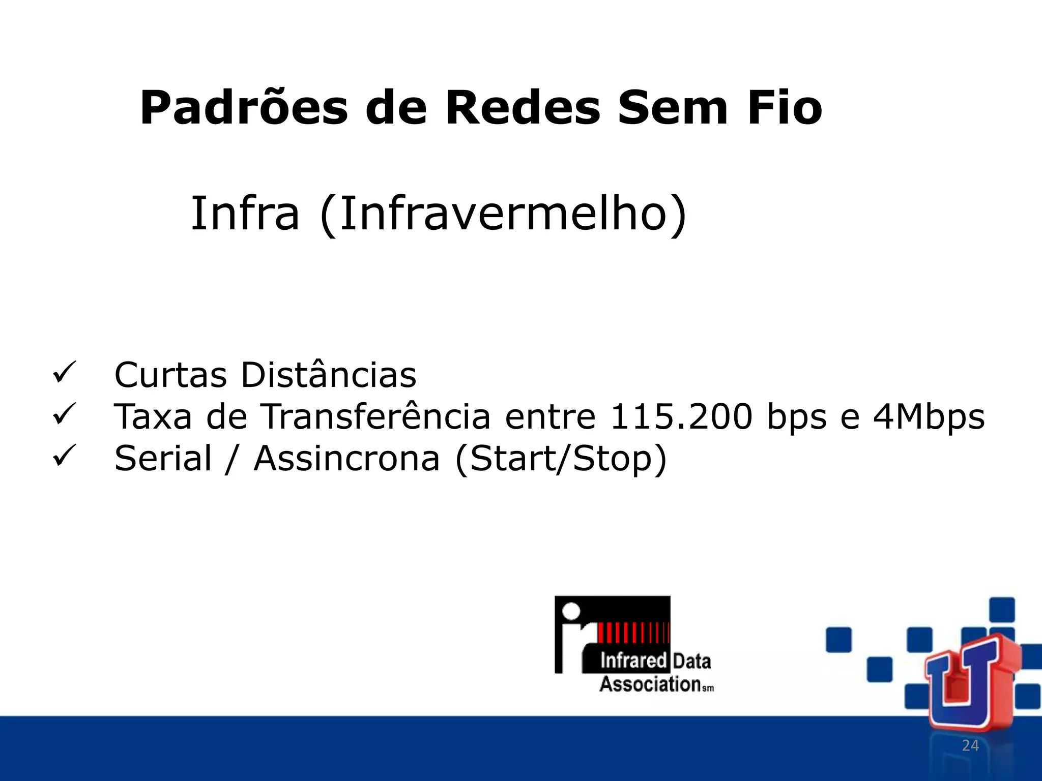 24
Padrões de Redes Sem Fio
Infra (Infravermelho)
 Curtas Distâncias
 Taxa de Transferência entre 115.200 bps e 4Mbps
 Serial / Assincrona (Start/Stop)
 