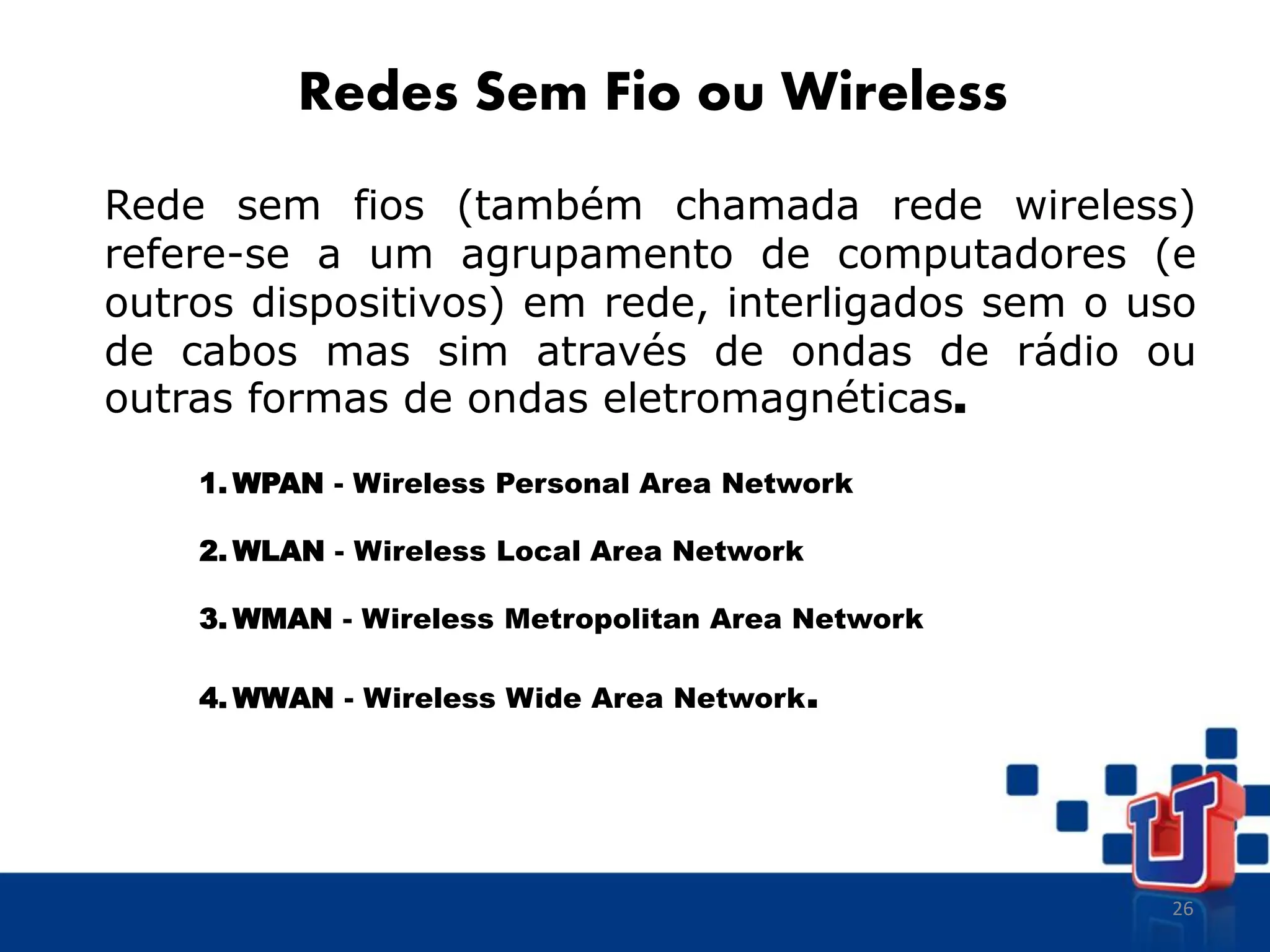 26
Redes Sem Fio ou Wireless
Rede sem fios (também chamada rede wireless)
refere-se a um agrupamento de computadores (e
outros dispositivos) em rede, interligados sem o uso
de cabos mas sim através de ondas de rádio ou
outras formas de ondas eletromagnéticas.
1. WPAN - Wireless Personal Area Network
2. WLAN - Wireless Local Area Network
3. WMAN - Wireless Metropolitan Area Network
4. WWAN - Wireless Wide Area Network.
 