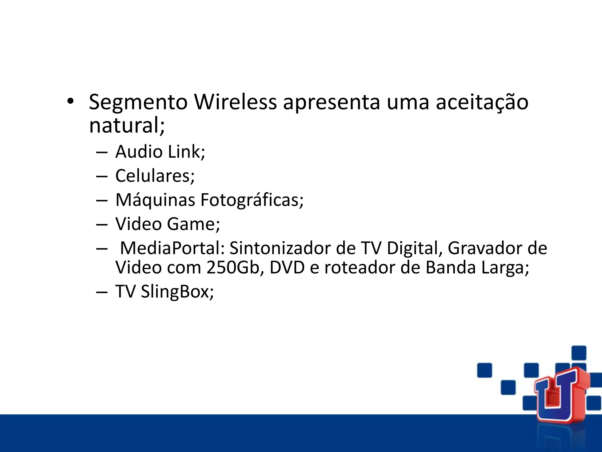 • Segmento Wireless apresenta uma aceitação
natural;
– Audio Link;
– Celulares;
– Máquinas Fotográficas;
– Video Game;
– MediaPortal: Sintonizador de TV Digital, Gravador de
Video com 250Gb, DVD e roteador de Banda Larga;
– TV SlingBox;
 