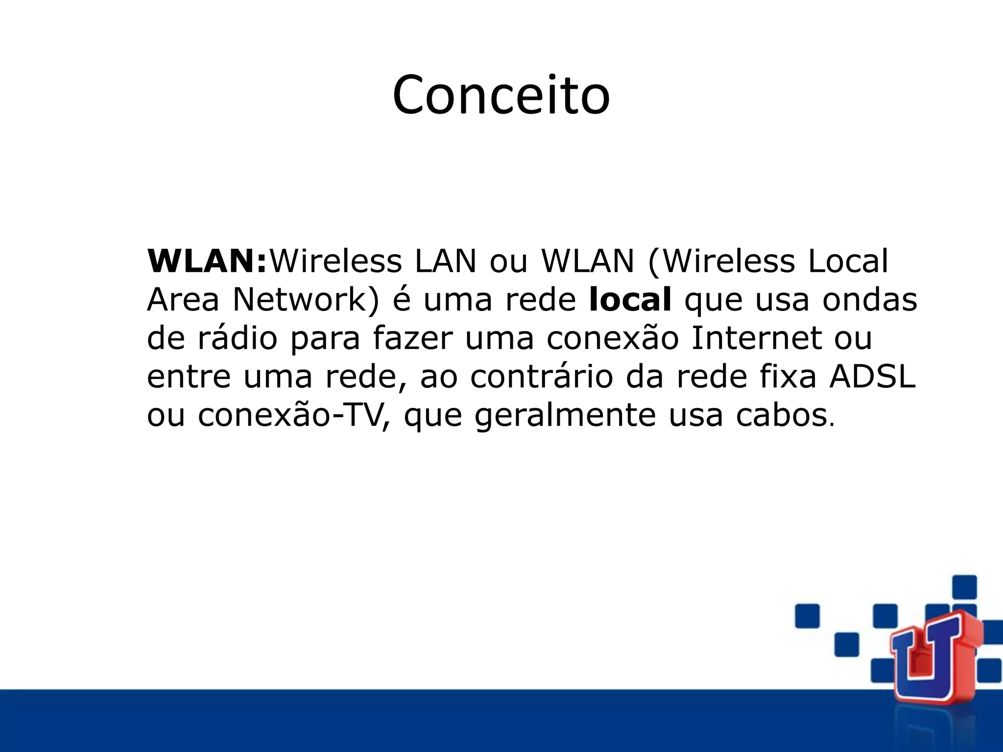 Conceito
WLAN:Wireless LAN ou WLAN (Wireless Local
Area Network) é uma rede local que usa ondas
de rádio para fazer uma conexão Internet ou
entre uma rede, ao contrário da rede fixa ADSL
ou conexão-TV, que geralmente usa cabos.
 