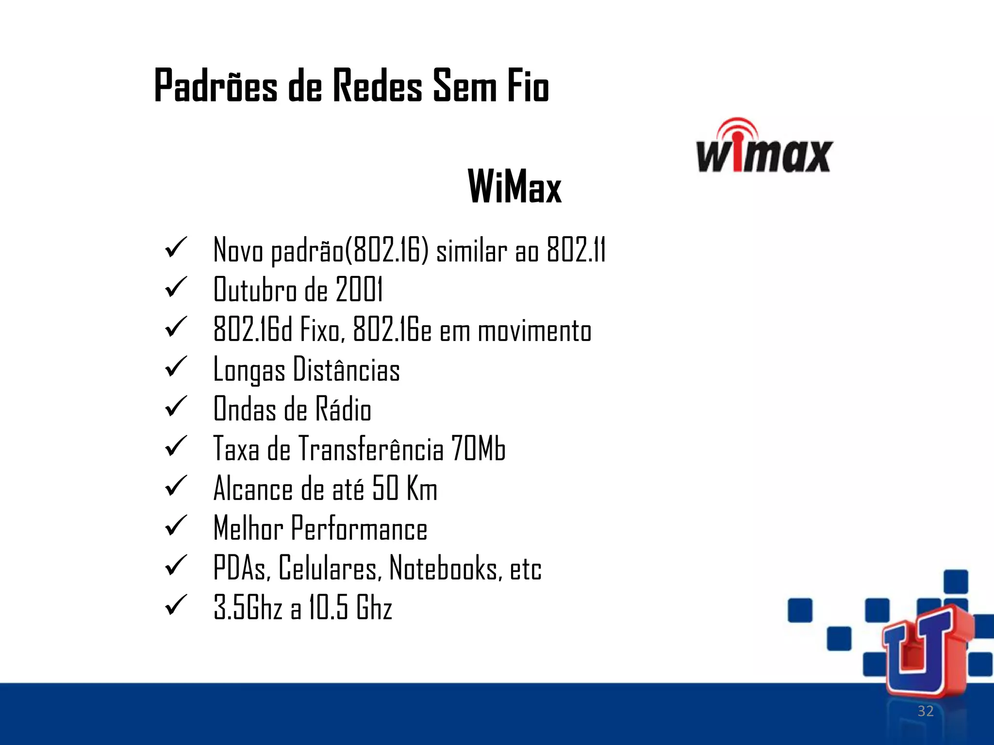 32
Padrões de Redes Sem Fio
WiMax
 Novo padrão(802.16) similar ao 802.11
 Outubro de 2001
 802.16d Fixo, 802.16e em movimento
 Longas Distâncias
 Ondas de Rádio
 Taxa de Transferência 70Mb
 Alcance de até 50 Km
 Melhor Performance
 PDAs, Celulares, Notebooks, etc
 3.5Ghz a 10.5 Ghz
 