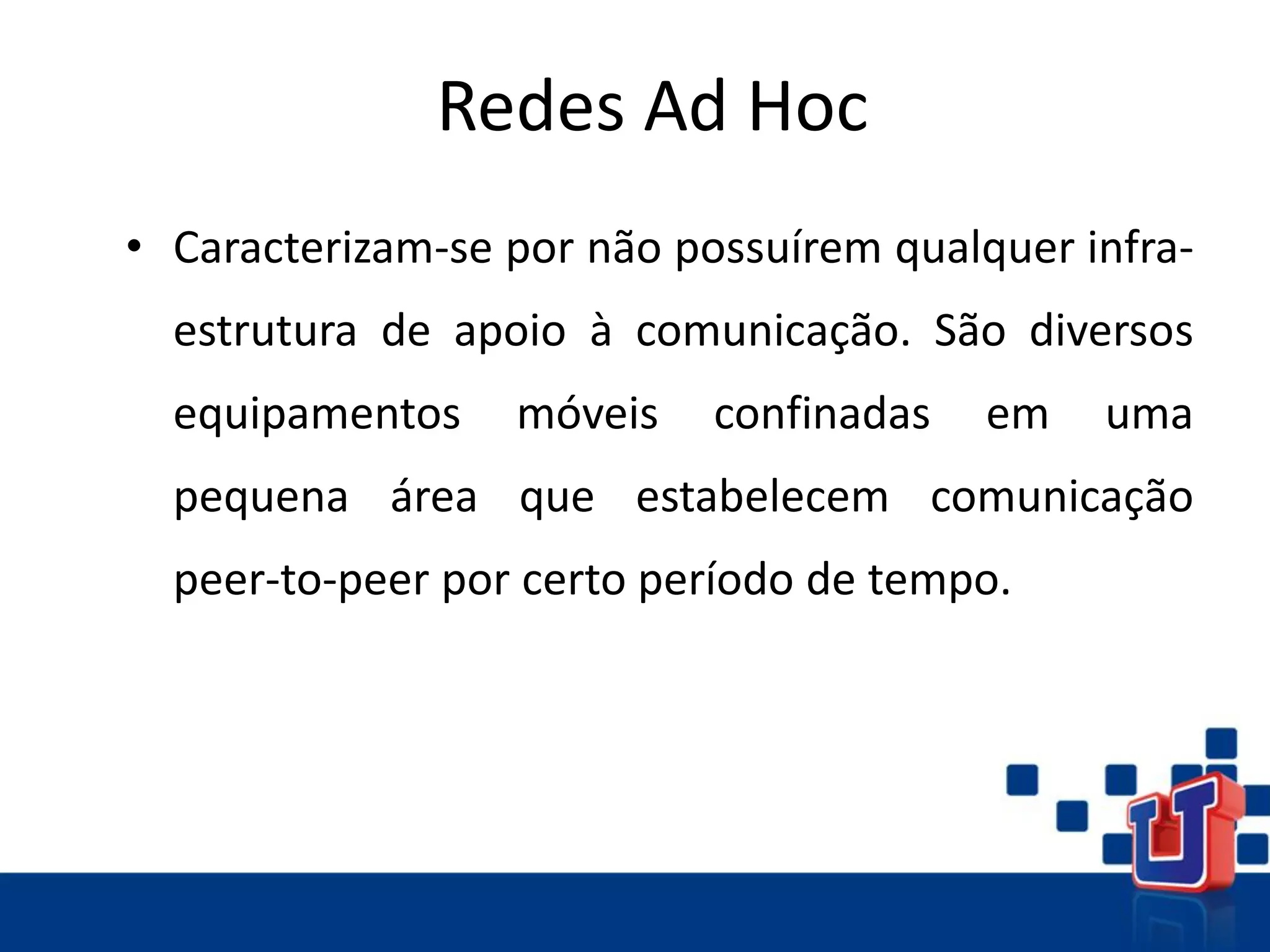 Redes Ad Hoc
• Caracterizam-se por não possuírem qualquer infra-
estrutura de apoio à comunicação. São diversos
equipamentos móveis confinadas em uma
pequena área que estabelecem comunicação
peer-to-peer por certo período de tempo.
 