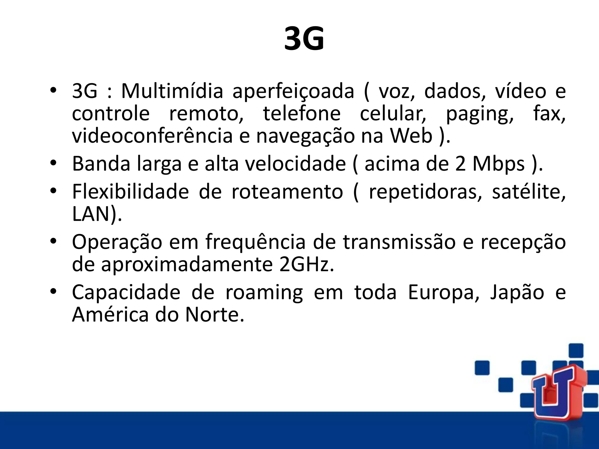 3G
• 3G : Multimídia aperfeiçoada ( voz, dados, vídeo e
controle remoto, telefone celular, paging, fax,
videoconferência e navegação na Web ).
• Banda larga e alta velocidade ( acima de 2 Mbps ).
• Flexibilidade de roteamento ( repetidoras, satélite,
LAN).
• Operação em frequência de transmissão e recepção
de aproximadamente 2GHz.
• Capacidade de roaming em toda Europa, Japão e
América do Norte.
 