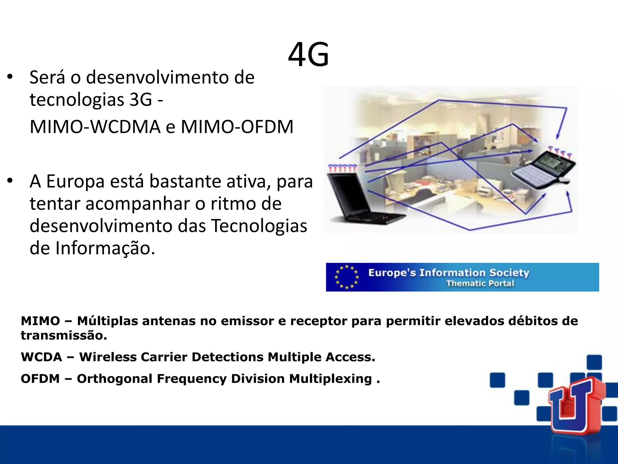 4G
• Será o desenvolvimento de
tecnologias 3G -
MIMO-WCDMA e MIMO-OFDM
• A Europa está bastante ativa, para
tentar acompanhar o ritmo de
desenvolvimento das Tecnologias
de Informação.
MIMO – Múltiplas antenas no emissor e receptor para permitir elevados débitos de
transmissão.
WCDA – Wireless Carrier Detections Multiple Access.
OFDM – Orthogonal Frequency Division Multiplexing .
 