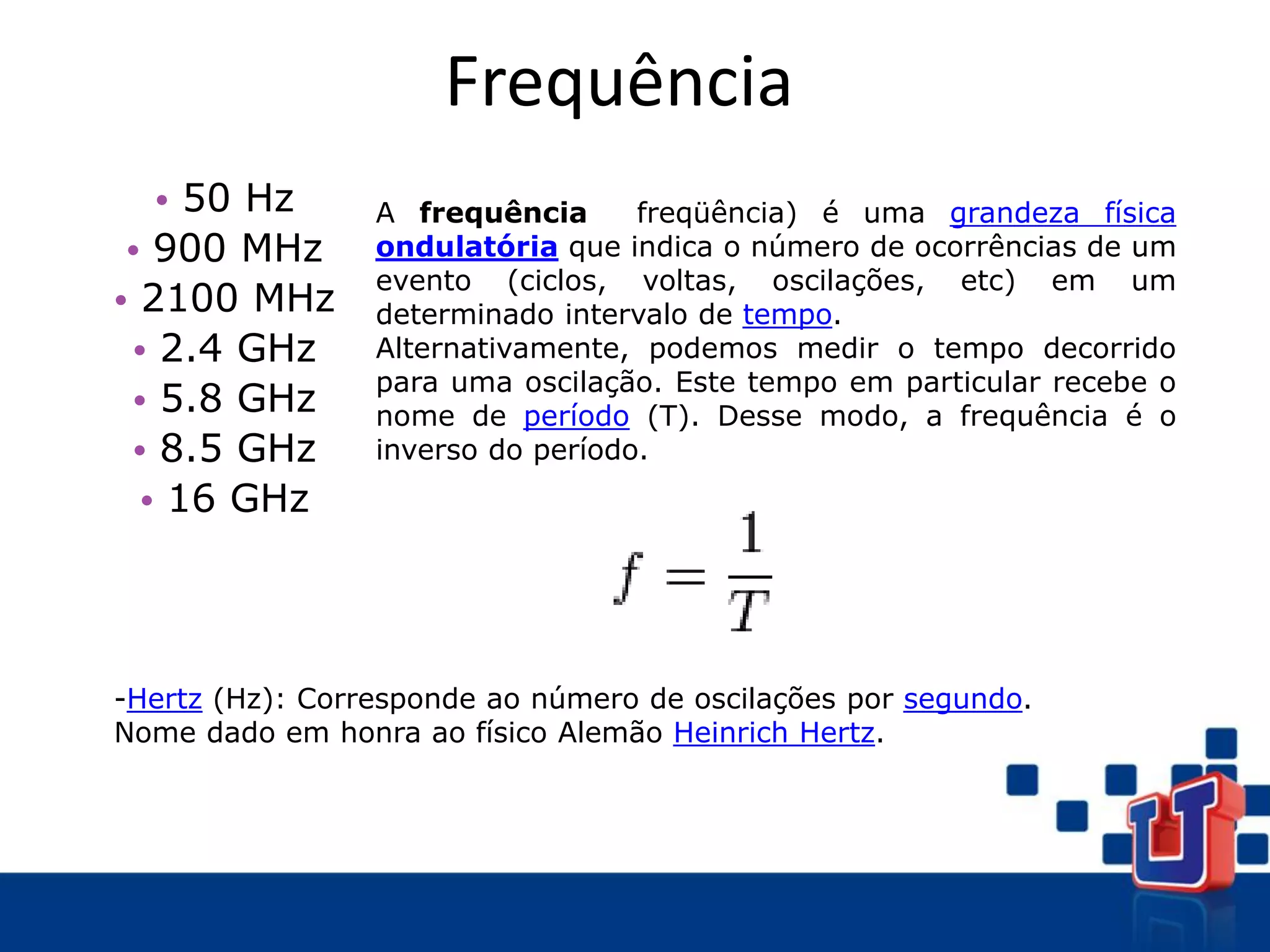 Frequência
• 50 Hz
• 900 MHz
• 2100 MHz
• 2.4 GHz
• 5.8 GHz
• 8.5 GHz
• 16 GHz
A frequência freqüência) é uma grandeza física
ondulatória que indica o número de ocorrências de um
evento (ciclos, voltas, oscilações, etc) em um
determinado intervalo de tempo.
Alternativamente, podemos medir o tempo decorrido
para uma oscilação. Este tempo em particular recebe o
nome de período (T). Desse modo, a frequência é o
inverso do período.
-Hertz (Hz): Corresponde ao número de oscilações por segundo.
Nome dado em honra ao físico Alemão Heinrich Hertz.
 