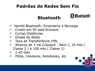 18
Padrões de Redes Sem Fio
Bluetooth
 Harold Bluetooth, Dinamarca e Noruega
 Criado em 94 pela Ericsson
 Curtas Distâncias
 Ondas de Rádio
 Taxa de Transferência 1Mb
 Alcance de 1 mt (Classe3 - Raro ), 10 mts (
Classe 2 ) e 100 mts ( Classe 1)
 2.45 GHz
 PDAs, Celulares, Notebooks, etc
 