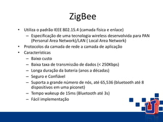ZigBee
• Utiliza o padrão IEEE 802.15.4 (camada física e enlace)
– Especificação de uma tecnologia wireless desenvolvida para PAN
(Personal Area Network)/LAN ( Local Area Network)
• Protocolos da camada de rede a camada de aplicação
• Características
– Baixo custo
– Baixa taxa de transmissão de dados (< 250Kbps)
– Longa duração da bateria (anos a décadas)
– Seguro e Confiável
– Suporta a grande número de nós, até 65,536 (bluetooth até 8
dispositivos em uma piconet)
– Tempo wakeup de 15ms (Bluetooth até 3s)
– Fácil implementação
 