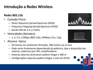 Introdução a Redes Wireless
Redes 802.11b
• Camada Física:
– Direct Sequence Spread Spectrum (DSSS)
– Frequency Hopping Spread Spectrum (FHSS)
– Banda ISM de 2.4 a 2.5GHz
• Velocidades (bitrates):
– 1, 2, 5.5, 11Mbps (802.11b), 54Mbps (11a, 11g)
• Alcance típico:
– 50 metros em ambientes fechados, 500 metros ao ar livre
– Pode variar fortemente dependendo da potência, tipo e disposição das
antenas, cobertura por APs, amplificadores
– Antenas externas direcionais podem chegar a 400 m
– Configurações especiais podem chegar a mais de 20 Km
DSSS
FHSS
 