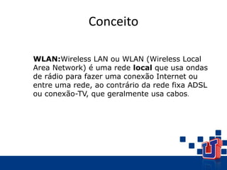 Conceito
WLAN:Wireless LAN ou WLAN (Wireless Local
Area Network) é uma rede local que usa ondas
de rádio para fazer uma conexão Internet ou
entre uma rede, ao contrário da rede fixa ADSL
ou conexão-TV, que geralmente usa cabos.
 