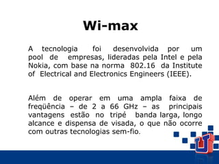 A tecnologia foi desenvolvida por um
pool de empresas, lideradas pela Intel e pela
Nokia, com base na norma 802.16 da Institute
of Electrical and Electronics Engineers (IEEE).
Além de operar em uma ampla faixa de
freqüência – de 2 a 66 GHz – as principais
vantagens estão no tripé banda larga, longo
alcance e dispensa de visada, o que não ocorre
com outras tecnologias sem-fio.
Wi-max
 