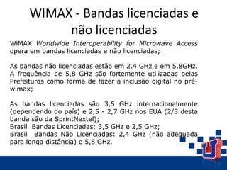 WIMAX - Bandas licenciadas e
não licenciadas
WiMAX Worldwide Interoperability for Microwave Access
opera em bandas licenciadas e não licenciadas;
As bandas não licenciadas estão em 2.4 GHz e em 5.8GHz.
A frequência de 5,8 GHz são fortemente utilizadas pelas
Prefeituras como forma de fazer a inclusão digital no pré-
wimax;
As bandas licenciadas são 3,5 GHz internacionalmente
(dependendo do país) e 2,5 - 2,7 GHz nos EUA (2/3 desta
banda são da SprintNextel);
Brasil Bandas Licenciadas: 3,5 GHz e 2,5 GHz;
Brasil Bandas Não Licenciadas: 2,4 GHz (não adequada
para longa distância) e 5,8 GHz.
 