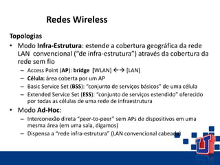 Redes Wireless
Topologias
• Modo Infra-Estrutura: estende a cobertura geográfica da rede
LAN convencional (“de infra-estrutura”) através da cobertura da
rede sem fio
– Access Point (AP): bridge [WLAN]  [LAN]
– Célula: área coberta por um AP
– Basic Service Set (BSS): “conjunto de serviços básicos” de uma célula
– Extended Service Set (ESS): “conjunto de serviços estendido” oferecido
por todas as células de uma rede de infraestrutura
• Modo Ad-Hoc:
– Interconexão direta “peer-to-peer” sem APs de dispositivos em uma
mesma área (em uma sala, digamos)
– Dispensa a “rede infra-estrutura” (LAN convencional cabeada)
 