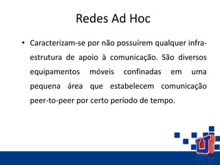 Redes Ad Hoc
• Caracterizam-se por não possuírem qualquer infra-
estrutura de apoio à comunicação. São diversos
equipamentos móveis confinadas em uma
pequena área que estabelecem comunicação
peer-to-peer por certo período de tempo.
 