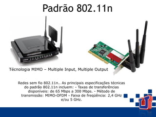 Padrão 802.11n
Técnologia MIMO – Multiple Input, Multiple Output
Redes sem fio 802.11n.. As principais especificações técnicas
do padrão 802.11n incluem: - Taxas de transferências
disponíveis: de 65 Mbps a 300 Mbps. - Método de
transmissão: MIMO-OFDM - Faixa de freqüência: 2,4 GHz
e/ou 5 GHz.
 