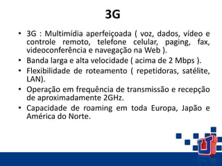 3G
• 3G : Multimídia aperfeiçoada ( voz, dados, vídeo e
controle remoto, telefone celular, paging, fax,
videoconferência e navegação na Web ).
• Banda larga e alta velocidade ( acima de 2 Mbps ).
• Flexibilidade de roteamento ( repetidoras, satélite,
LAN).
• Operação em frequência de transmissão e recepção
de aproximadamente 2GHz.
• Capacidade de roaming em toda Europa, Japão e
América do Norte.
 