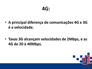 4G:
• A principal diferença de comunicações 4G e 3G
é a velocidade.
• Taxas 3G alcançam velocidades de 2Mbps, e as
4G de 20 à 40Mbps.
 