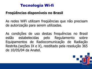 Tecnologia Wi-fi
Freqüências disponíveis no Brasil
As redes WiFi utilizam freqüências que não precisam
de autorização para serem utilizadas.
As condições de uso destas frequências no Brasil
estão estabelecidas pelo Regulamento sobre
Equipamentos de Radiocomunicação de Radiação
Restrita.(seções IX e X), reeditado pela resolução 365
de 10/05/04 da Anatel.
 