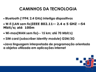  Bluetooth (1994; 2.4 GHz) interliga dispositivos
 W-fi (LAN sem fio)IEEE 802.11-- 2.4 e 5 GHZ --54
Mbit/s; até 100m
 Wi-max(WAN sem fio)-- 15 km; até 70 Mbit/s)
 SIM card (subscriber identity module) GSM/3G
Java linguagem interpretada de programação orientada
a objetos utilizada em aplicações internet
CAMINHOS DA TECNOLOGIA
 
