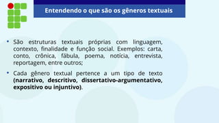 Entendendo o que são os gêneros textuais
• São estruturas textuais próprias com linguagem,
contexto, finalidade e função social. Exemplos: carta,
conto, crônica, fábula, poema, notícia, entrevista,
reportagem, entre outros;
• Cada gênero textual pertence a um tipo de texto
(narrativo, descritivo, dissertativo-argumentativo,
expositivo ou injuntivo).
 