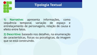 Tipologia Textual
1) Narrativo: apresenta informações, como
sequência temporal, variação de espaço e
entrelaçamento de personagens, relação de causa e
efeito entre fatos.
2) Descritivo: baseado nos detalhes, na enumeração
de características, físicas ou psicológicas, da imagem
que se está construindo.
 