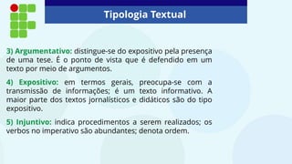 Tipologia Textual
3) Argumentativo: distingue-se do expositivo pela presença
de uma tese. É o ponto de vista que é defendido em um
texto por meio de argumentos.
4) Expositivo: em termos gerais, preocupa-se com a
transmissão de informações; é um texto informativo. A
maior parte dos textos jornalísticos e didáticos são do tipo
expositivo.
5) Injuntivo: indica procedimentos a serem realizados; os
verbos no imperativo são abundantes; denota ordem.
 
