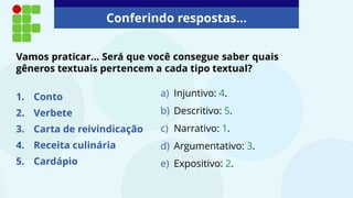 Conferindo respostas...
a) Injuntivo: 4.
b) Descritivo: 5.
c) Narrativo: 1.
d) Argumentativo: 3.
e) Expositivo: 2.
Vamos praticar... Será que você consegue saber quais
gêneros textuais pertencem a cada tipo textual?
1. Conto
2. Verbete
3. Carta de reivindicação
4. Receita culinária
5. Cardápio
 