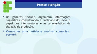 Preste atenção
• Os gêneros textuais organizam informações
linguísticas, considerando a finalidade do texto, o
papel dos interlocutores e as características da
situação de produção.
• Vamos ler uma notícia e analisar como isso
ocorre?
 