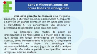 Uma nova geração de consoles está chegando.
Em março, a Microsoft anunciou o Xbox Series X, enquanto
a Sony fez um grande evento on-line em junho para exibir
o PlayStation 5. Os concorrentes vão disputar a
preferência dos jogadores pelos próximos anos.
Sony e Microsoft anunciam
novas linhas de videogames
As diferenças são muitas. O poder de
processamento do Xbox Series X é maior que o do rival,
que aposta em lançar continuações de franquias de
sucesso, como Homem-Aranha e Sackboy. O lançamento
da Microsoft vai dispor de tecnologia de
retrocompatibilidade, ou seja, jogos de modelos antigos
do console vão rodar a partida e compartilhar com os
amigos ou subir no YouTube.
 
