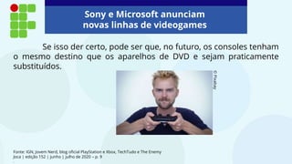 Fonte: IGN, Jovem Nerd, blog oficial PlayStation e Xbox, TechTudo e The Enemy
Joca | edição 152 | junho | julho de 2020 – p. 9
.
Se isso der certo, pode ser que, no futuro, os consoles tenham
o mesmo destino que os aparelhos de DVD e sejam praticamente
substituídos.
©
Pixabay
Sony e Microsoft anunciam
novas linhas de videogames
 