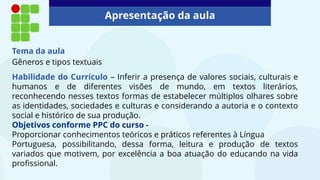 Tema da aula
Gêneros e tipos textuais
Habilidade do Currículo – Inferir a presença de valores sociais, culturais e
humanos e de diferentes visões de mundo, em textos literários,
reconhecendo nesses textos formas de estabelecer múltiplos olhares sobre
as identidades, sociedades e culturas e considerando a autoria e o contexto
social e histórico de sua produção.
Objetivos conforme PPC do curso -
Proporcionar conhecimentos teóricos e práticos referentes à Língua
Portuguesa, possibilitando, dessa forma, leitura e produção de textos
variados que motivem, por excelência a boa atuação do educando na vida
profissional.
Apresentação da aula
 