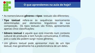 O que aprendemos na aula de hoje?
• As nomenclaturas gêneros e tipos textuais são diferentes;
• Tipo textual refere-se às sequências teoricamente
determinadas por elementos linguísticos de sua
composição. Os tipos textuais são finitos, apresentando
apenas cinco classificações;
• Gênero textual é aquele que está inserido num contexto
cultural de produção e tem função comunicativa. É infinito,
pois a cada dia podem surgir novos gêneros;
• Um gênero textual pode apresentar mais de um tipo
textual, mas geralmente há a predominância de um deles.
 