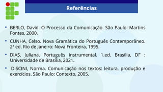 Referências
• BERLO, David. O Processo da Comunicação. São Paulo: Martins
Fontes, 2000.
• CUNHA, Celso. Nova Gramática do Português Contemporâneo.
2ª ed. Rio de Janeiro: Nova Fronteira, 1995.
• DIAS, Juliana. Português instrumental. 1.ed. Brasília, DF :
Universidade de Brasília, 2021.
• DISCINI, Norma. Comunicação nos textos: leitura, produção e
exercícios. São Paulo: Contexto, 2005.
 