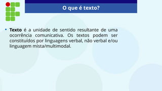 O que é texto?
• Texto é a unidade de sentido resultante de uma
ocorrência comunicativa. Os textos podem ser
constituídos por linguagens verbal, não verbal e/ou
linguagem mista/multimodal.
 