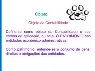 Objeto

            Objeto da Contabilidade

Define-se como objeto da Contabilidade o seu
campo de aplicação, ou seja, O PATRIMÔNIO das
entidades econômico administrativas.

Como patrimônio, entende-se o conjunto de bens,
direitos e obrigações das entidades.
 