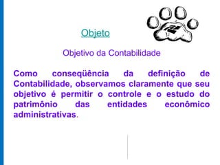 Objeto

           Objetivo da Contabilidade

Como     conseqüência     da    definição  de
Contabilidade, observamos claramente que seu
objetivo é permitir o controle e o estudo do
patrimônio     das    entidades     econômico
administrativas.
 